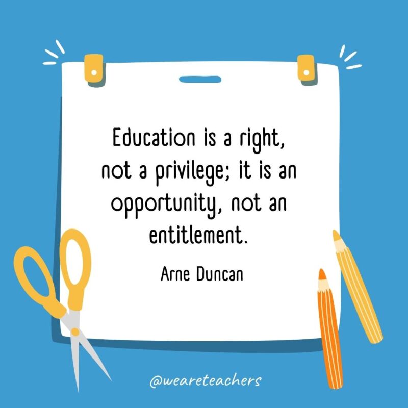 Education is a right, not a privilege; it is an opportunity, not an entitlement. —Arne Duncan- back to school quotes