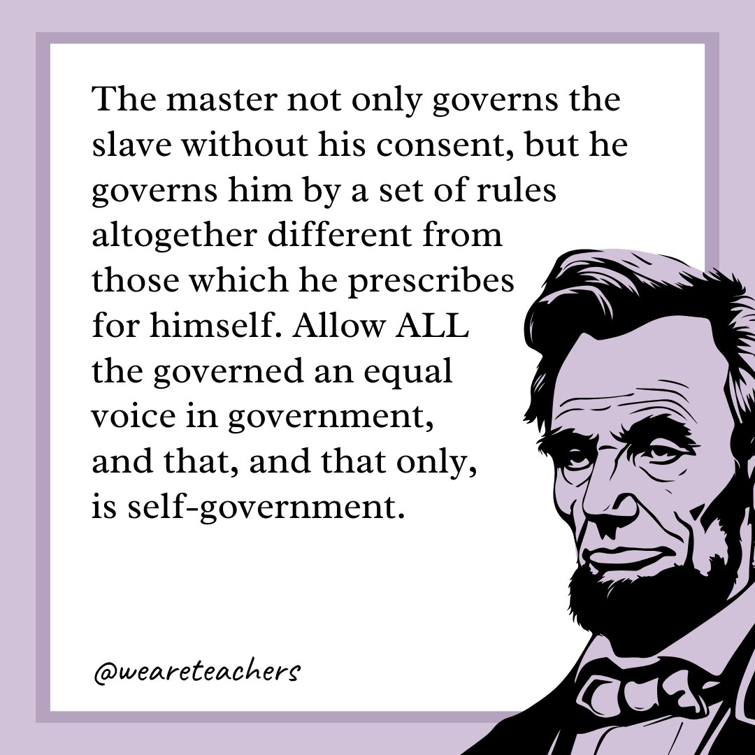 The master not only governs the slave without his consent, but he governs him by a set of rules altogether different from those which he prescribes for himself. Allow ALL the governed an equal voice in government, and that, and that only, is self-government. 