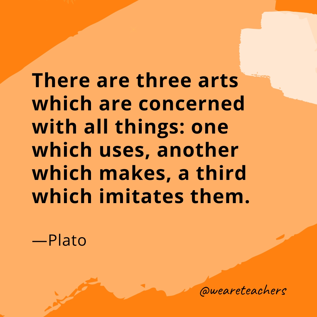 There are three arts which are concerned with all things: one which uses, another which makes, a third which imitates them. —Plato