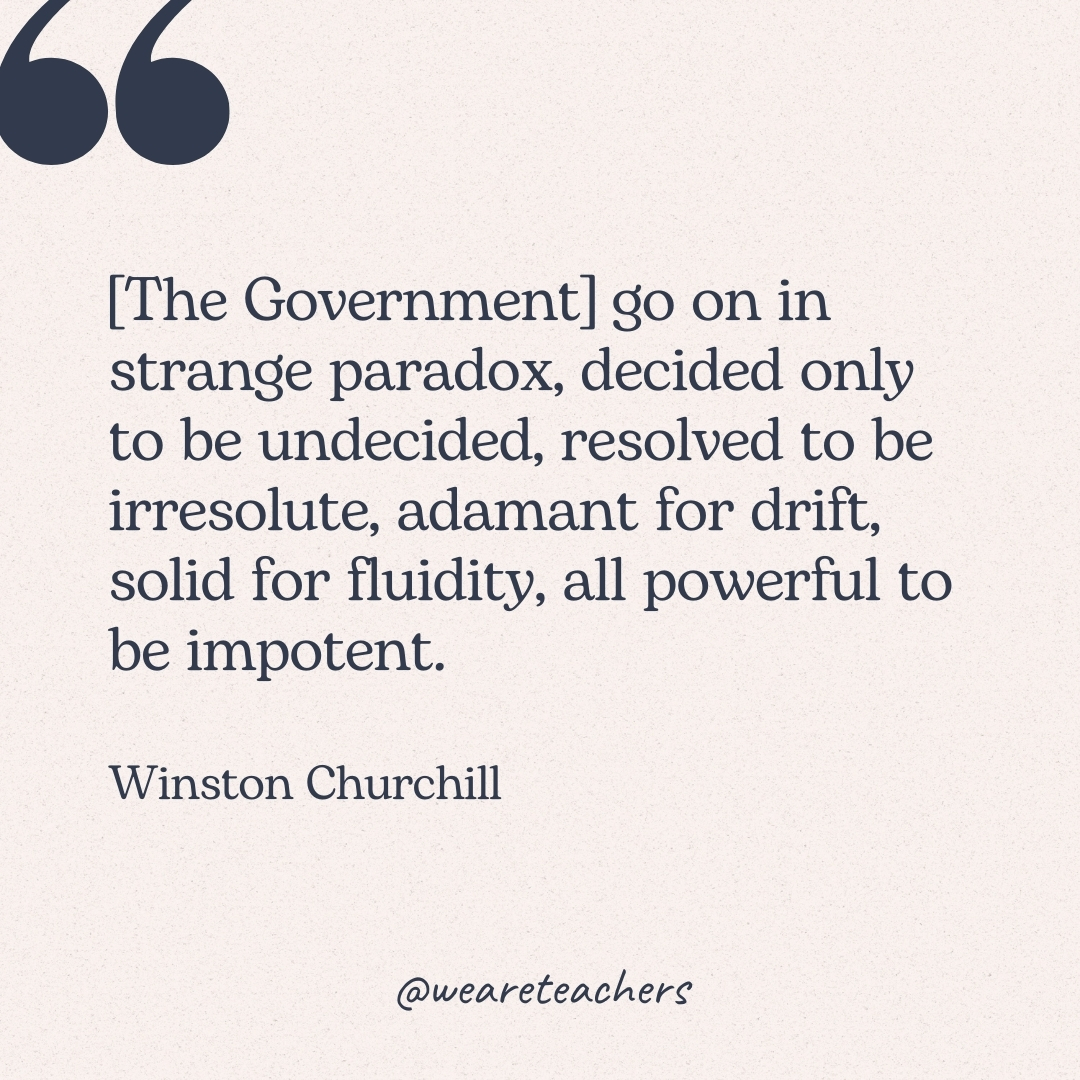 [The Government] go on in strange paradox, decided only to be undecided, resolved to be irresolute, adamant for drift, solid for fluidity, all powerful to be impotent. -Winston Churchill 