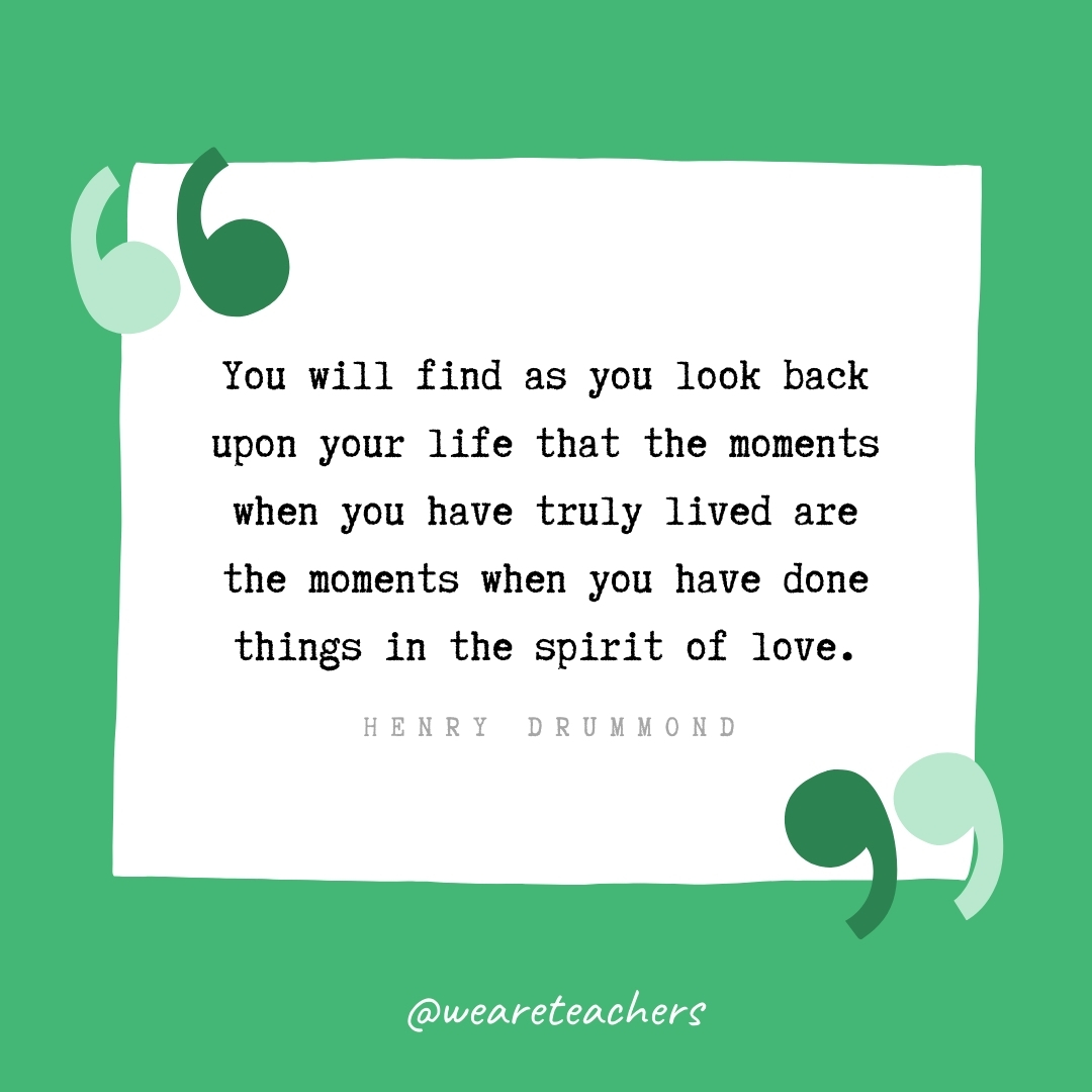 You will find as you look back upon your life that the moments when you have truly lived are the moments when you have done things in the spirit of love. -Henry Drummond