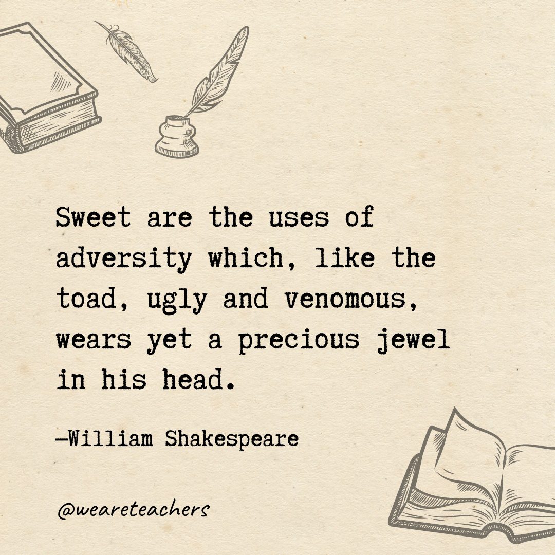 Sweet are the uses of adversity which, like the toad, ugly and venomous, wears yet a precious jewel in his head.- Shakespeare quotes