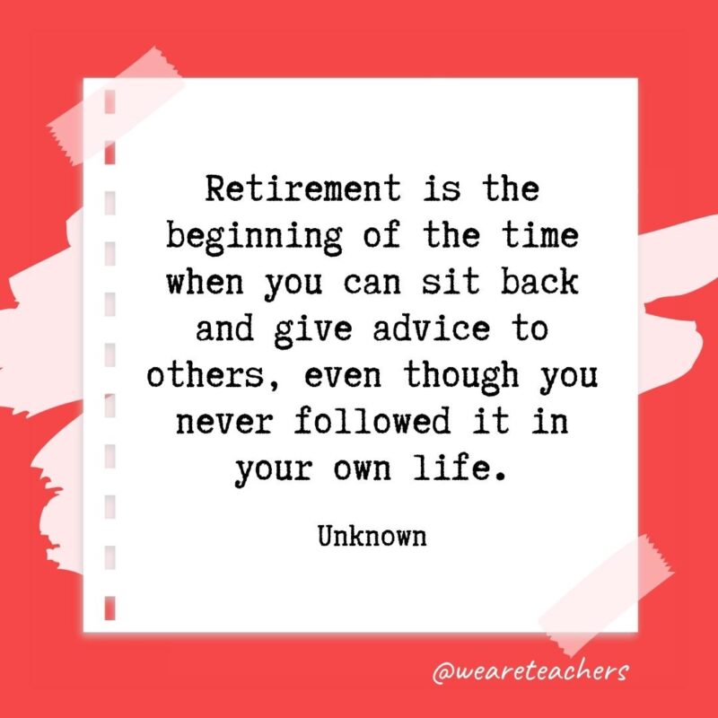Retirement is the beginning of the time when you can sit back and give advice to others, even though you never followed it in your own life. —Unknown
