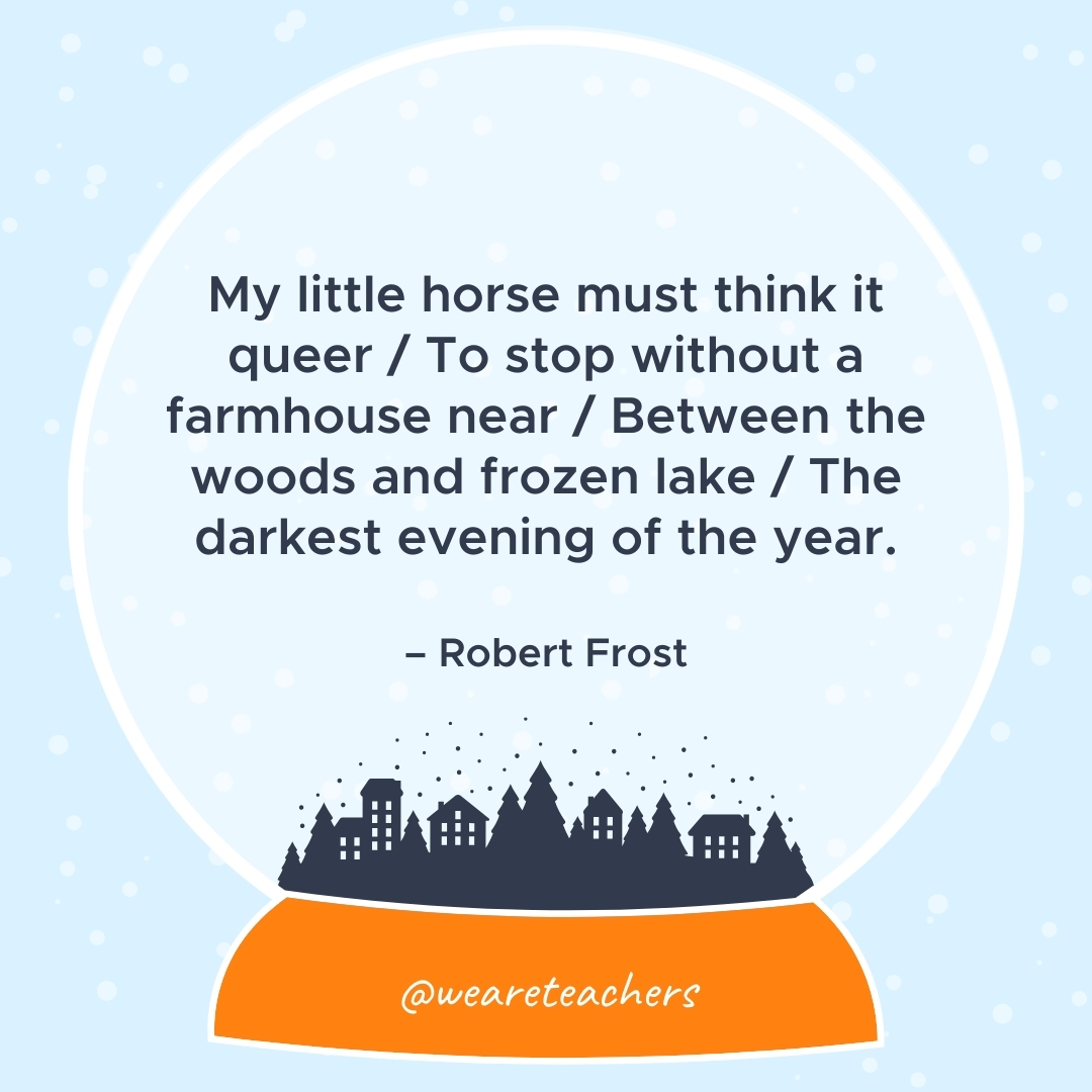 My little horse must think it queer / To stop without a farmhouse near / Between the woods and frozen lake / The darkest evening of the year. – Robert Frost 