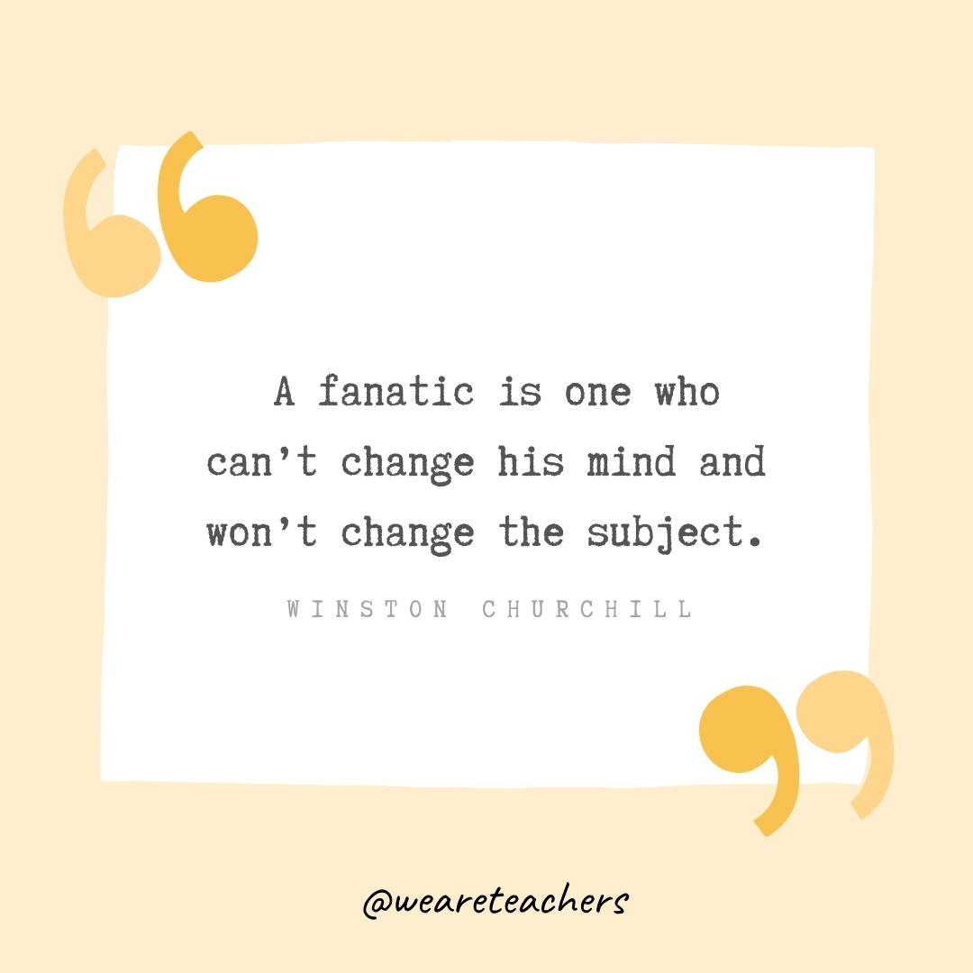  A fanatic is one who can't change his mind and won't change the subject. -Winston Churchill