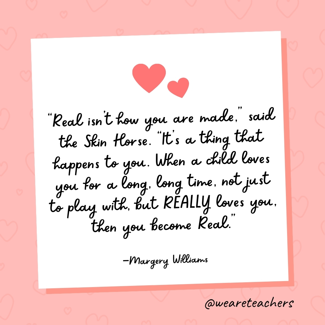 "Real isn't how you are made," said the Skin Horse. "It's a thing that happens to you. When a child loves you for a long, long time, not just to play with, but REALLY loves you, then you become Real." —Margery Williams
