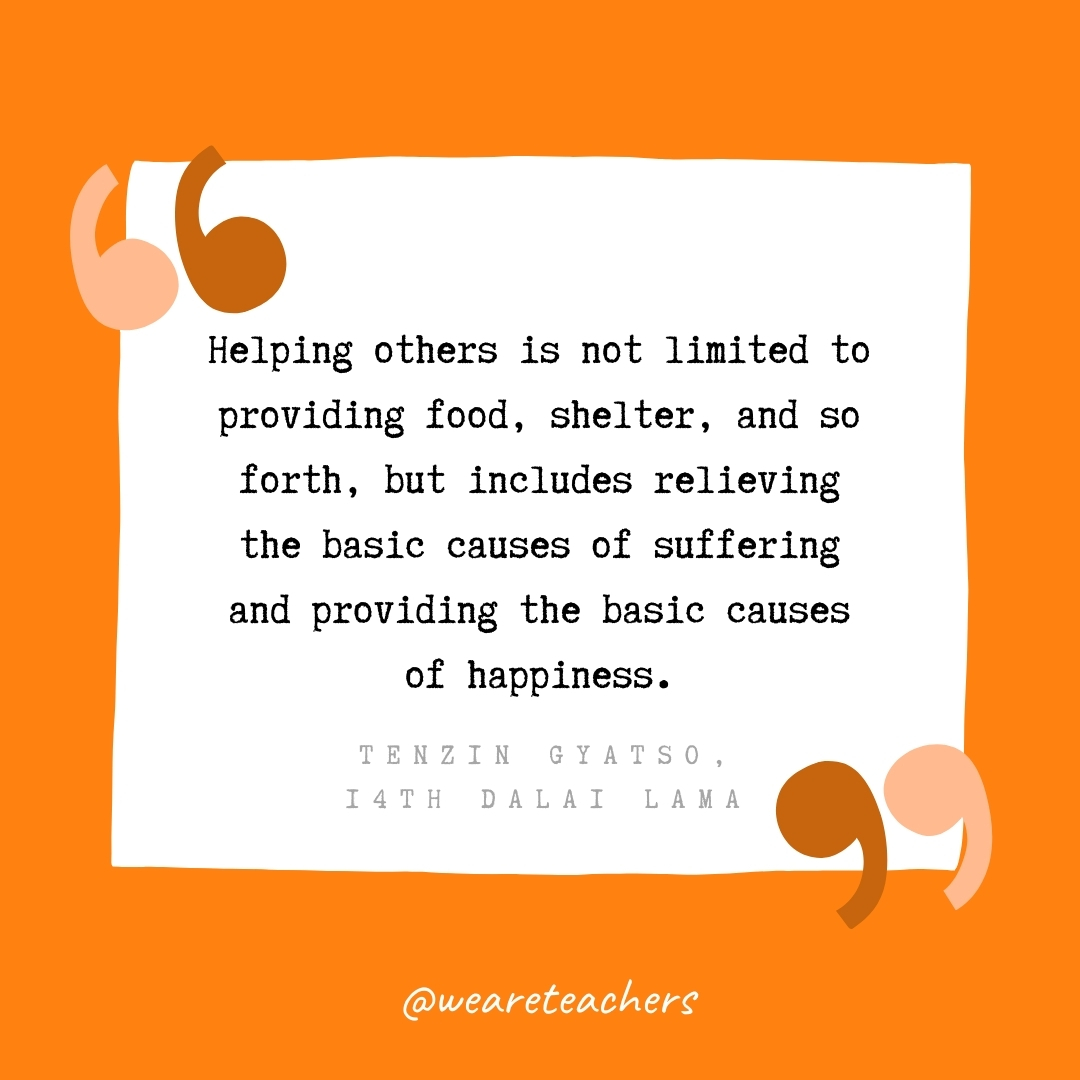 Helping others is not limited to providing food, shelter, and so forth, but includes relieving the basic causes of suffering and providing the basic causes of happiness. -Tenzin Gyatso, 14th Dalai Lama- volunteering quotes