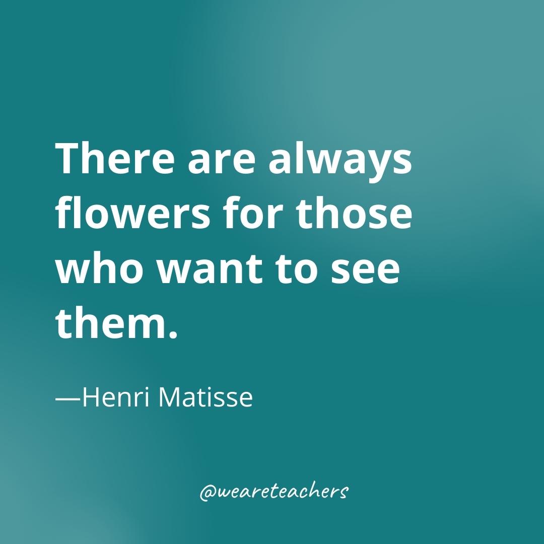 There are always flowers for those who want to see them. —Henri Matisse