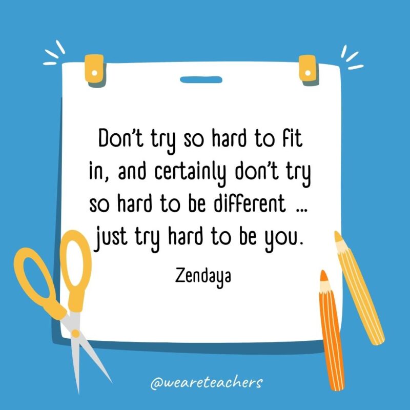 Don’t try so hard to fit in, and certainly don’t try so hard to be different ... just try hard to be you. —Zendaya