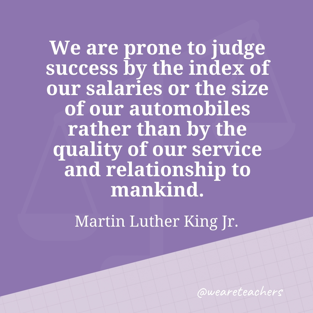 We are prone to judge success by the index of our salaries or the size of our automobiles rather than by the quality of our service and relationship to mankind. —Martin Luther King Jr.