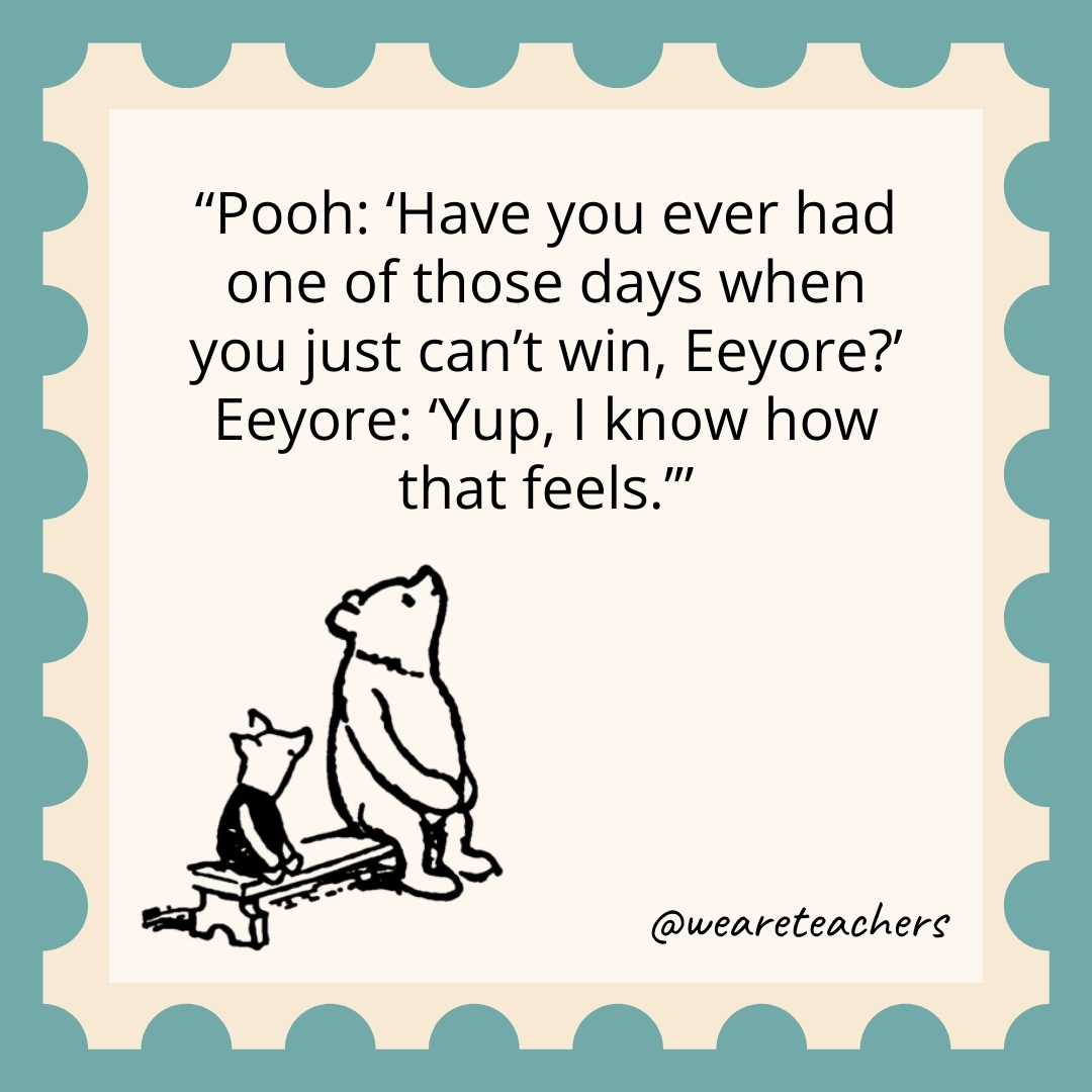 Pooh: 'Have you ever had one of those days when you just can't win, Eeyore?' Eeyore: 'Yup, I know how that feels.’