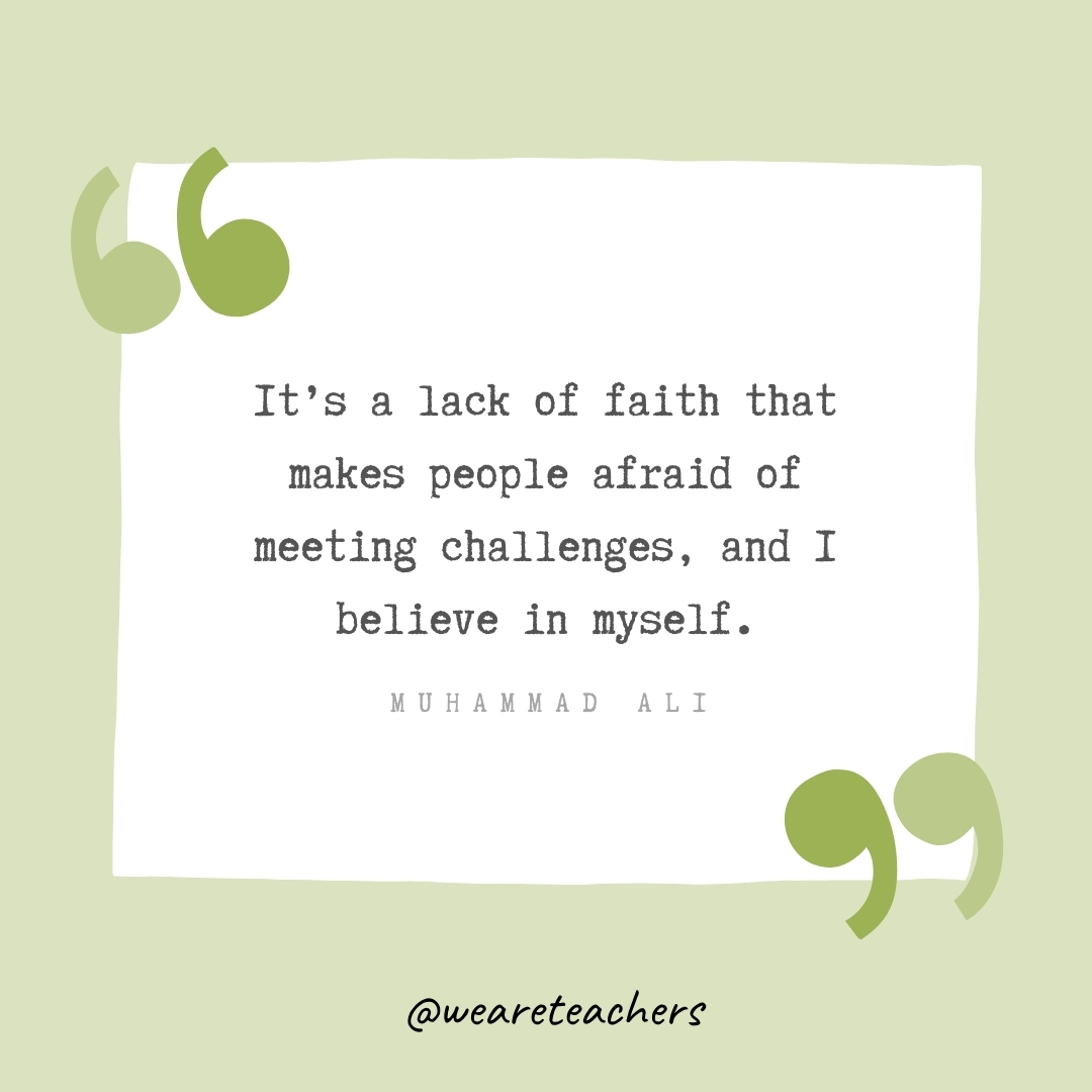 It’s a lack of faith that makes people afraid of meeting challenges, and I believe in myself. -Muhammad Ali