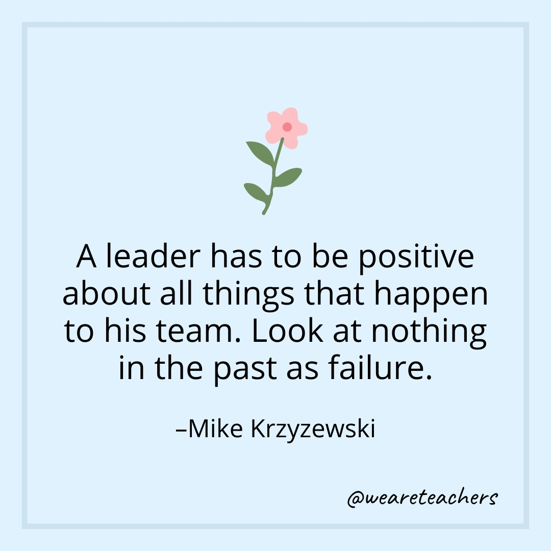 A leader has to be positive about all things that happen to his team. Look at nothing in the past as failure. – Mike Krzyzewski
