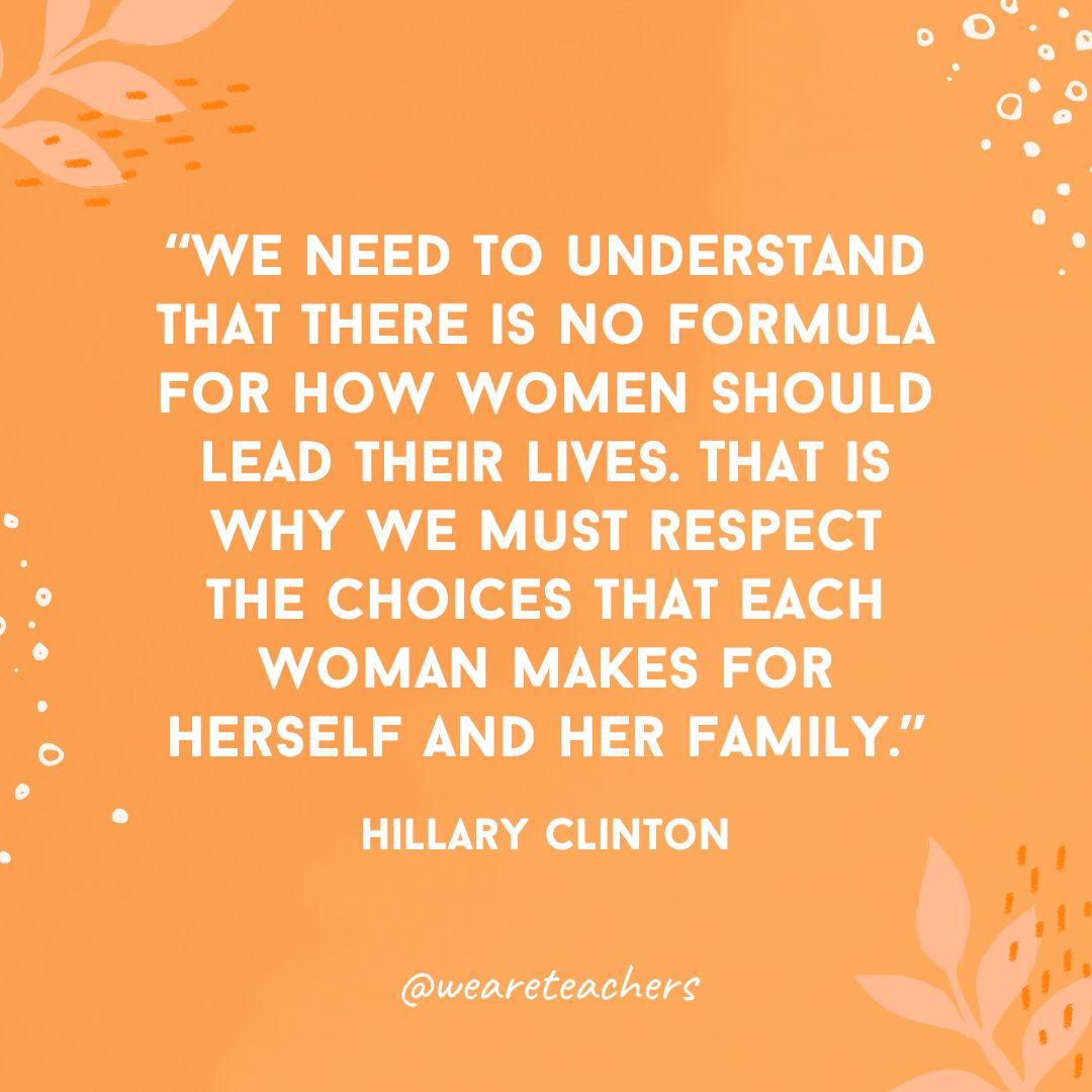 We need to understand that there is no formula for how women should lead their lives. That is why we must respect the choices that each woman makes for herself and her family.