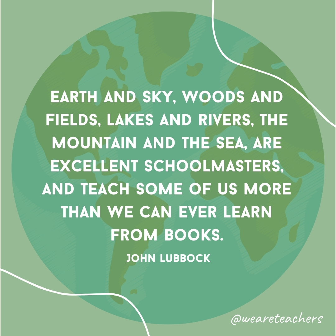 Earth and Sky, Woods and Fields, Lakes and Rivers, the Mountain and the Sea, are excellent schoolmasters, and teach some of us more than we can ever learn from books.