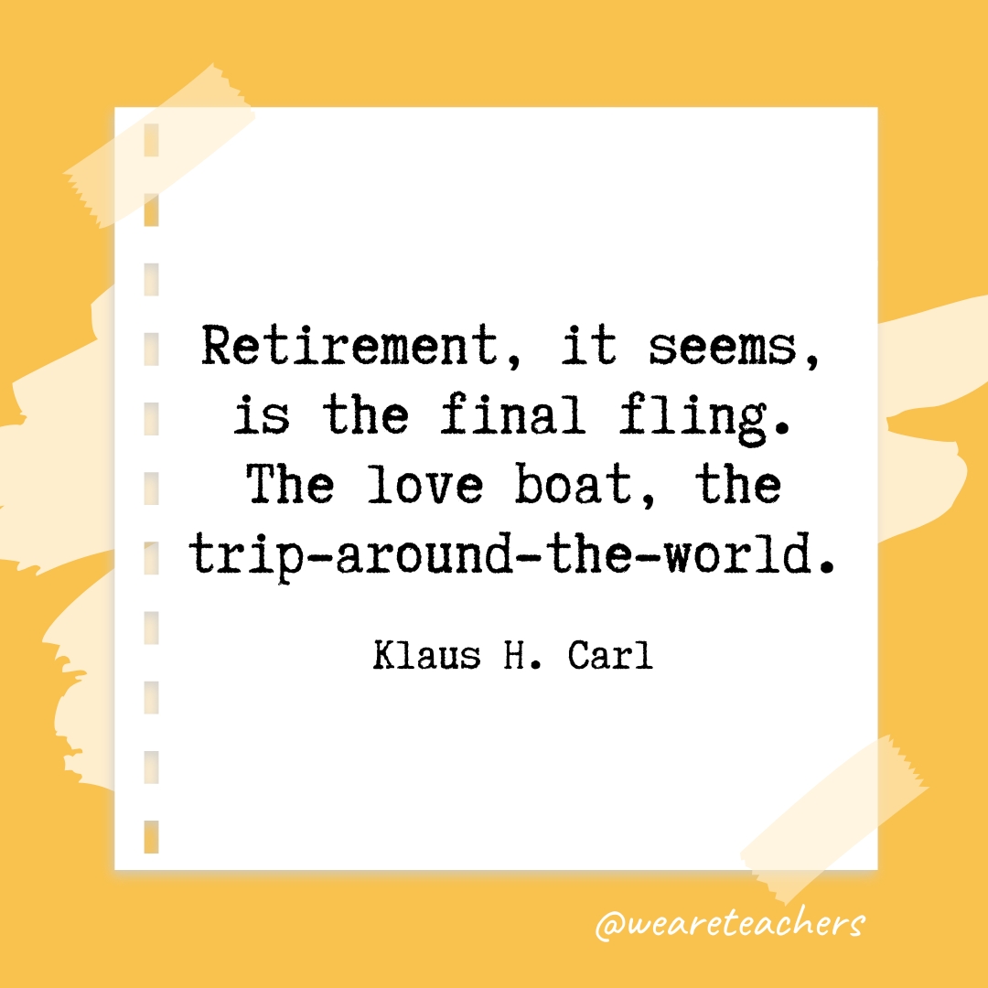 Retirement, it seems, is the final fling. The love boat, the trip-around-the-world. —Klaus H. Carl
