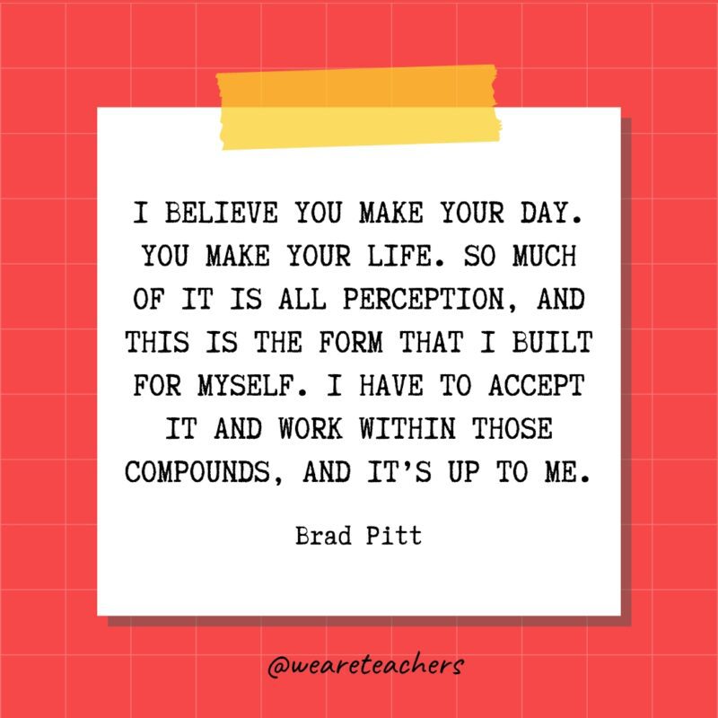 I believe you make your day. You make your life. So much of it is all perception, and this is the form that I built for myself. I have to accept it and work within those compounds, and it’s up to me. - Brad Pitt- quotes about success