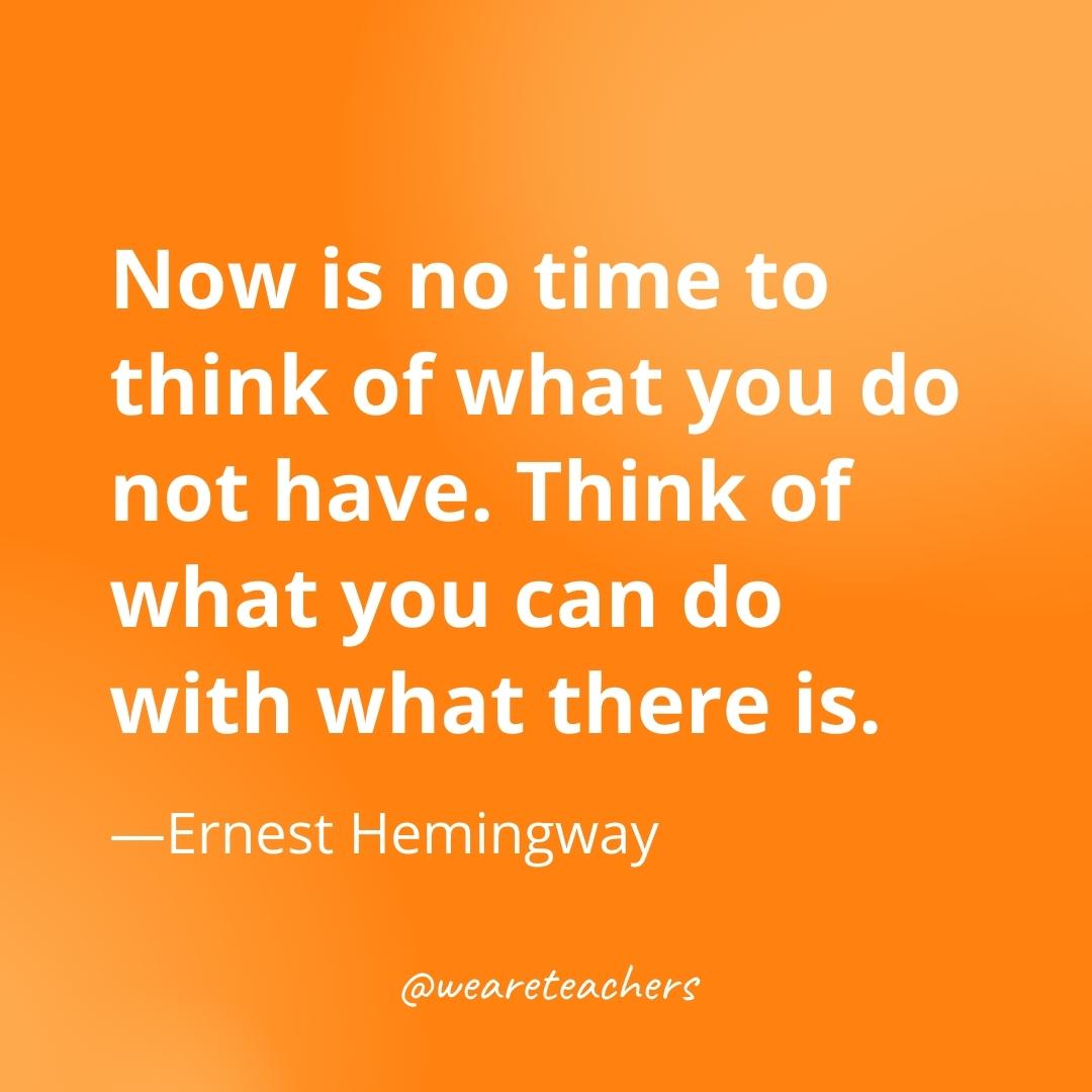 Now is no time to think of what you do not have. Think of what you can do with what there is. —Ernest Hemingway- gratitude quotes