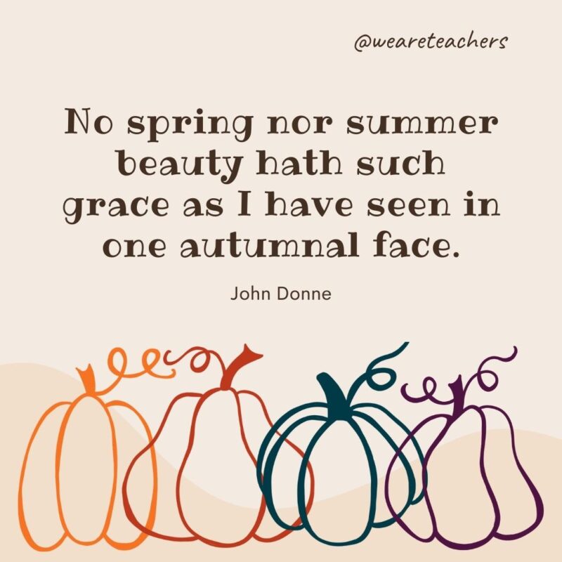 No spring nor summer beauty hath such grace as I have seen in one autumnal face. —John Donne