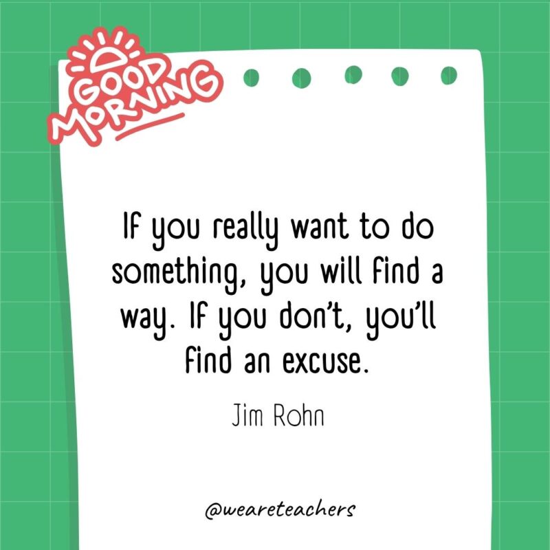 If you really want to do something, you will find a way. If you don’t, you’ll find an excuse. ― Jim Rohn- good morning quotes