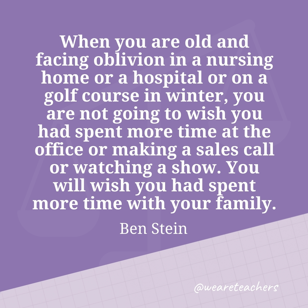 When you are old and facing oblivion in a nursing home or a hospital or on a golf course in winter, you are not going to wish you had spent more time at the office or making a sales call or watching a show. You will wish you had spent more time with your family. —Ben Stein
