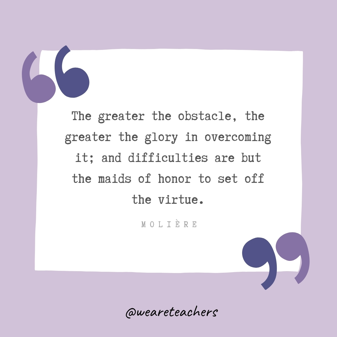 The greater the obstacle, the greater the glory in overcoming it; and difficulties are but the maids of honor to set off the virtue. -Molière- Growth Mindset Quotes