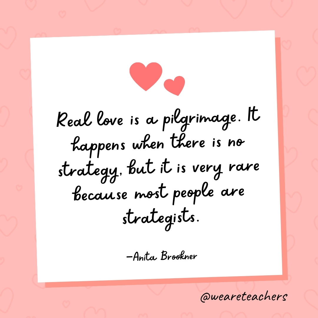 Real love is a pilgrimage. It happens when there is no strategy, but it is very rare because most people are strategists. —Anita Brookner