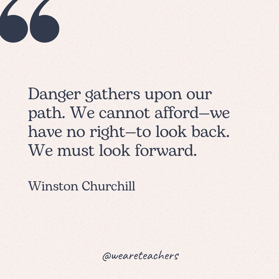 Danger gathers upon our path. We cannot afford—we have no right—to look back. We must look forward. -Winston Churchill