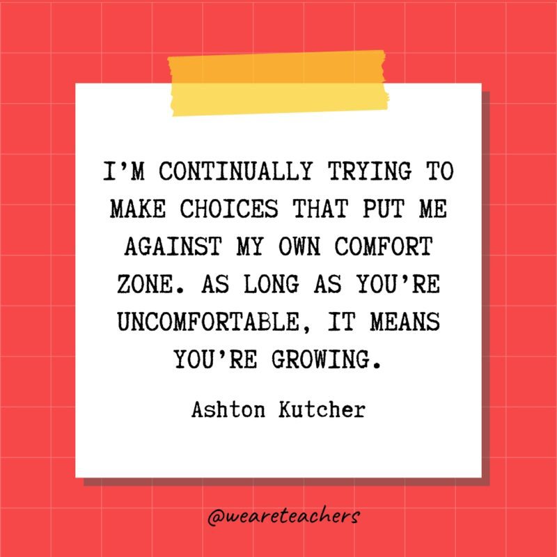 I'm continually trying to make choices that put me against my own comfort zone. As long as you're uncomfortable, it means you're growing. - Ashton Kutcher