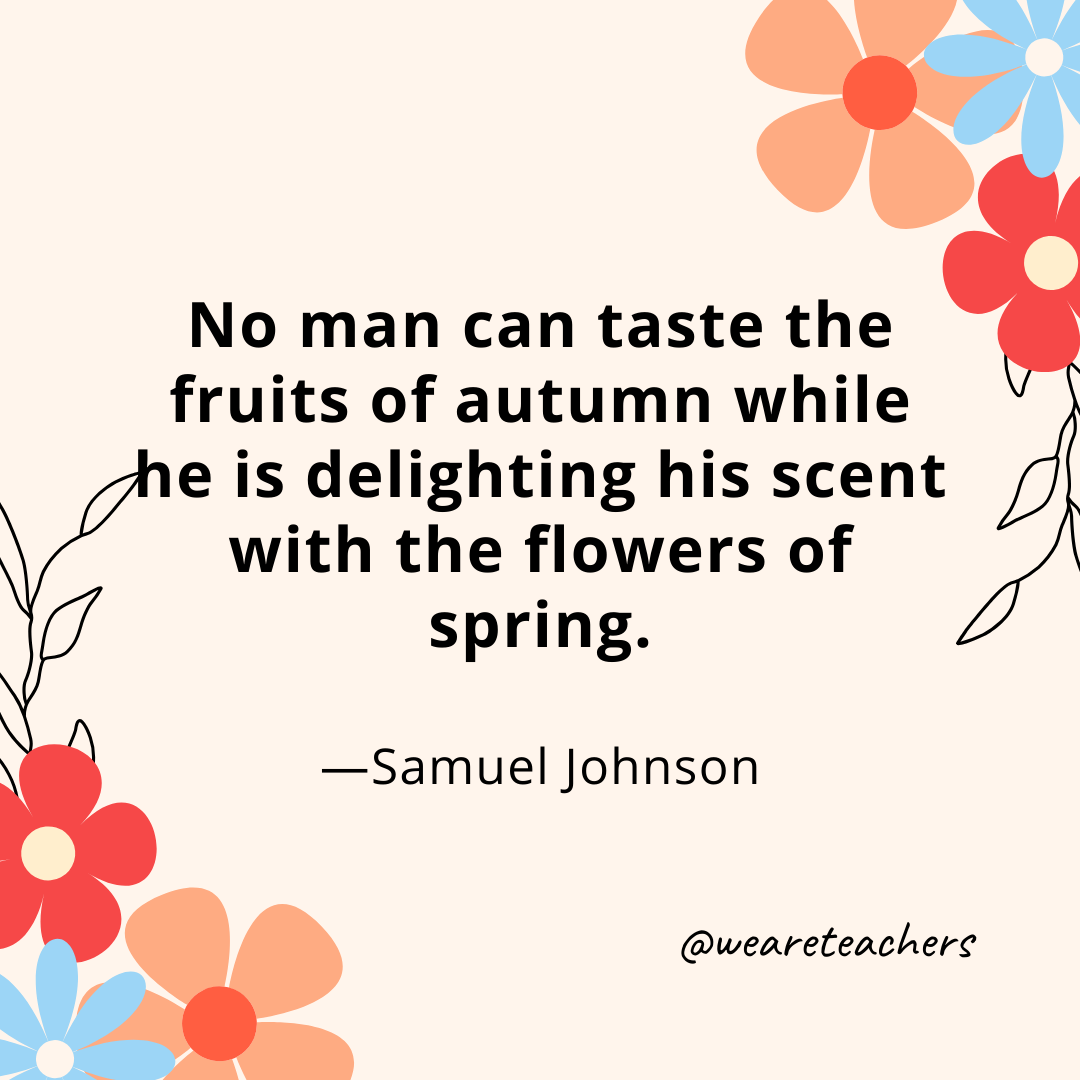 No man can taste the fruits of autumn while he is delighting his scent with the flowers of spring. - Samuel Johnson