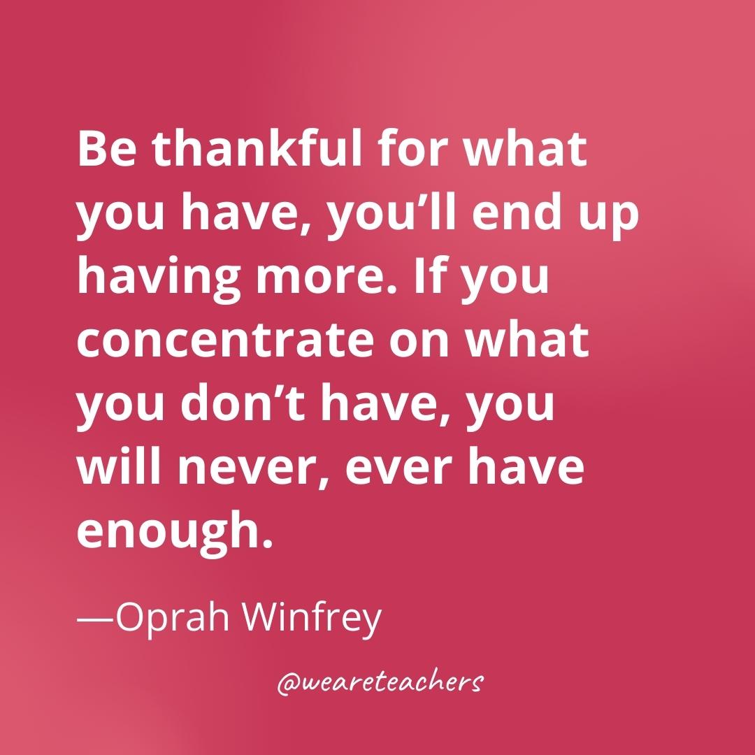 Be thankful for what you have, you’ll end up having more. If you concentrate on what you don’t have, you will never, ever have enough. —Oprah Winfrey