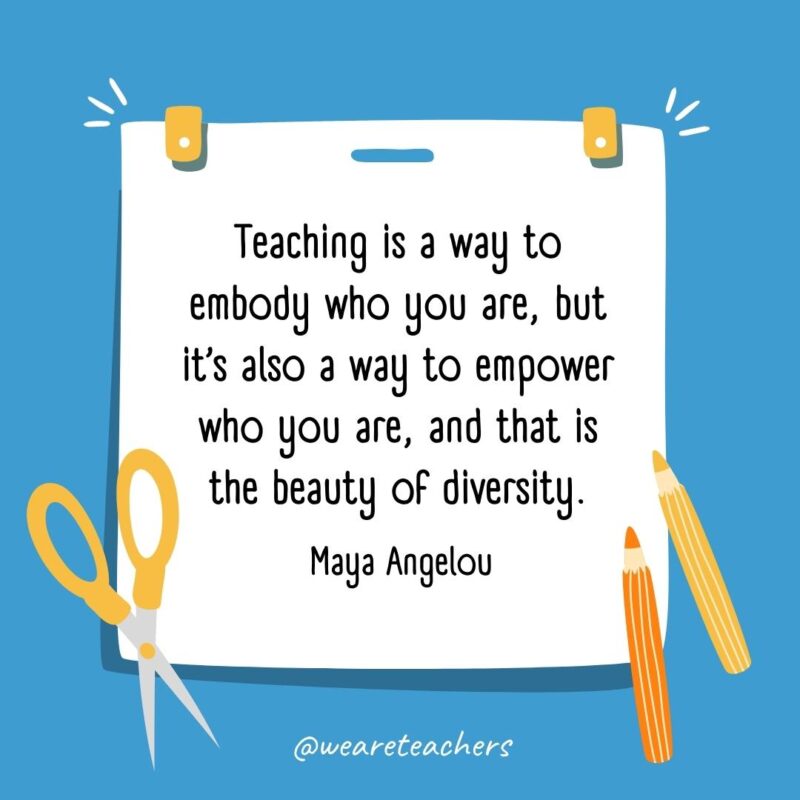 Teaching is a way to embody who you are, but it’s also a way to empower who you are, and that is the beauty of diversity. —Maya Angelou