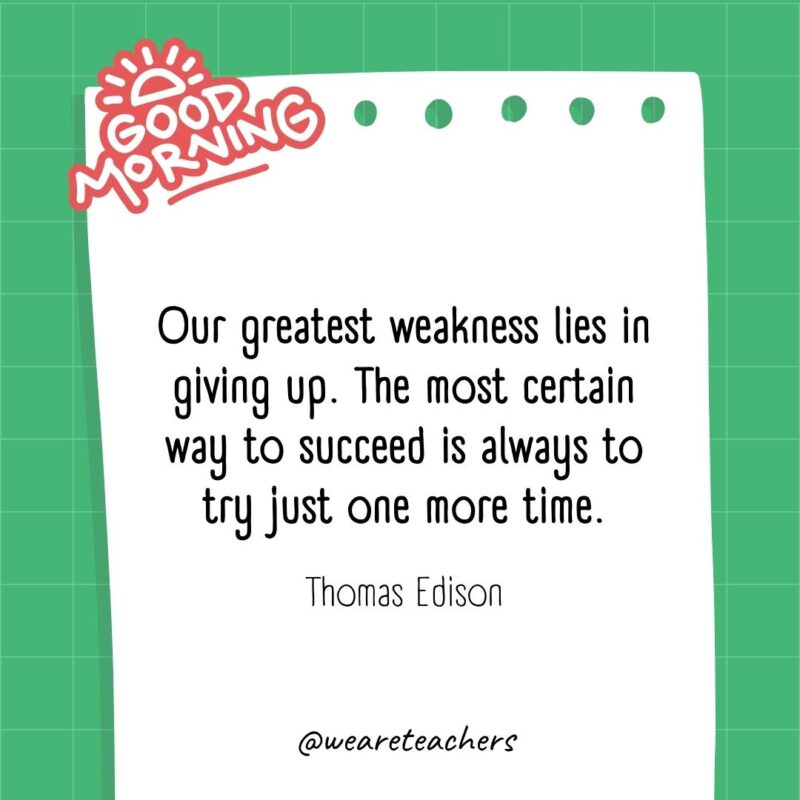 Our greatest weakness lies in giving up. The most certain way to succeed is always to try just one more time. ― Thomas Edison