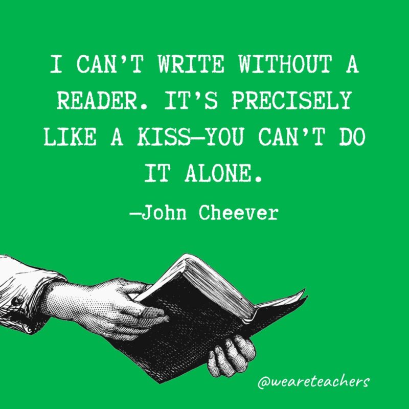 "I can't write without a reader. It's precisely like a kiss—you can't do it alone." —John Cheever