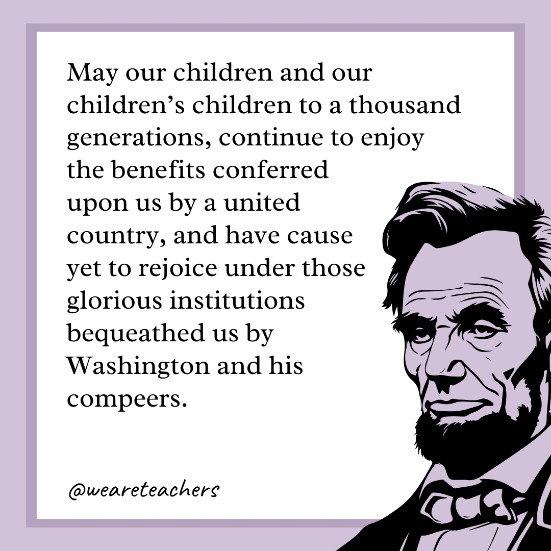 May our children and our children's children to a thousand generations, continue to enjoy the benefits conferred upon us by a united country, and have cause yet to rejoice under those glorious institutions bequeathed us by Washington and his compeers. 