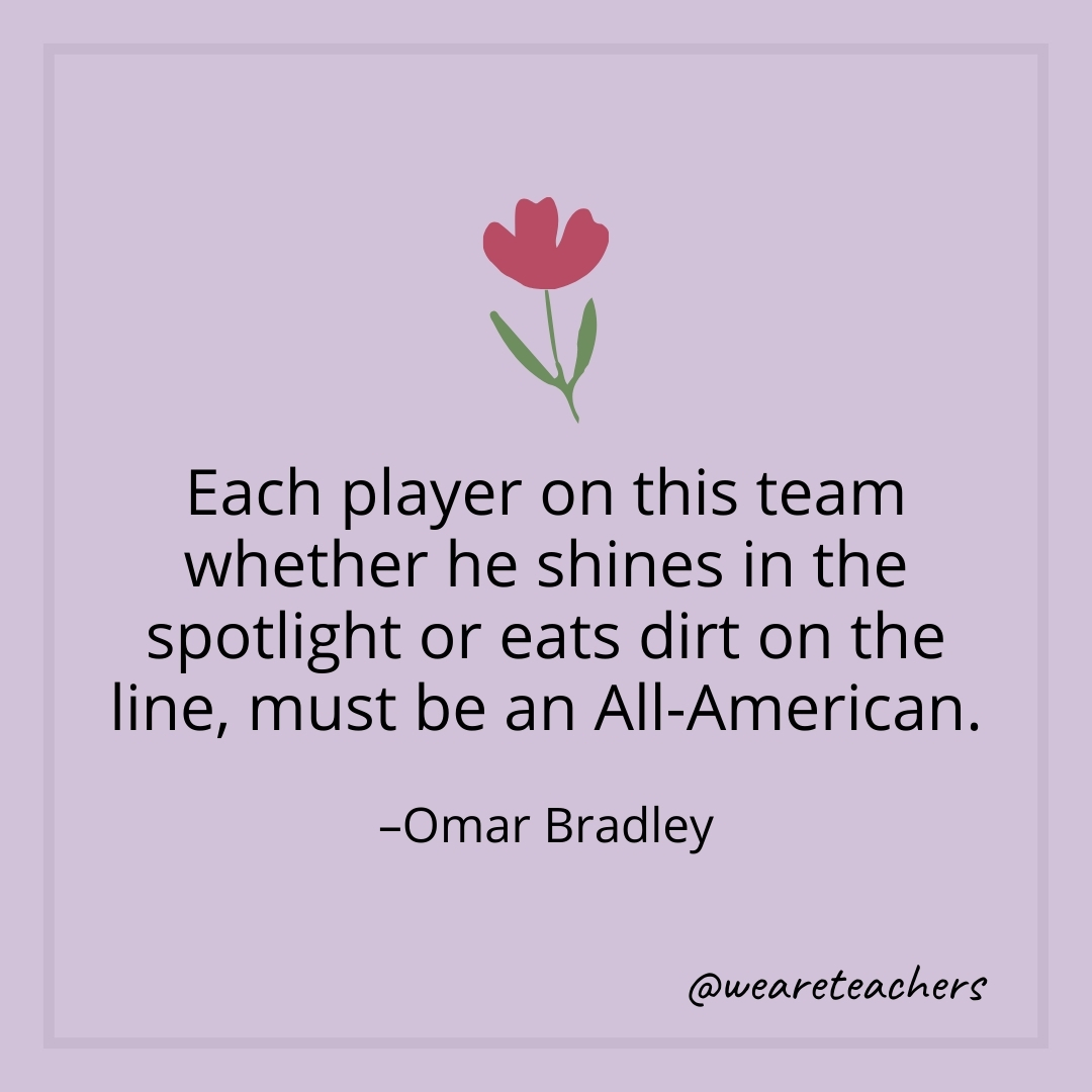 Each player on this team whether he shines in the spotlight or eats dirt on the line, must be an All-American. – Omar Bradley- teamwork quotes