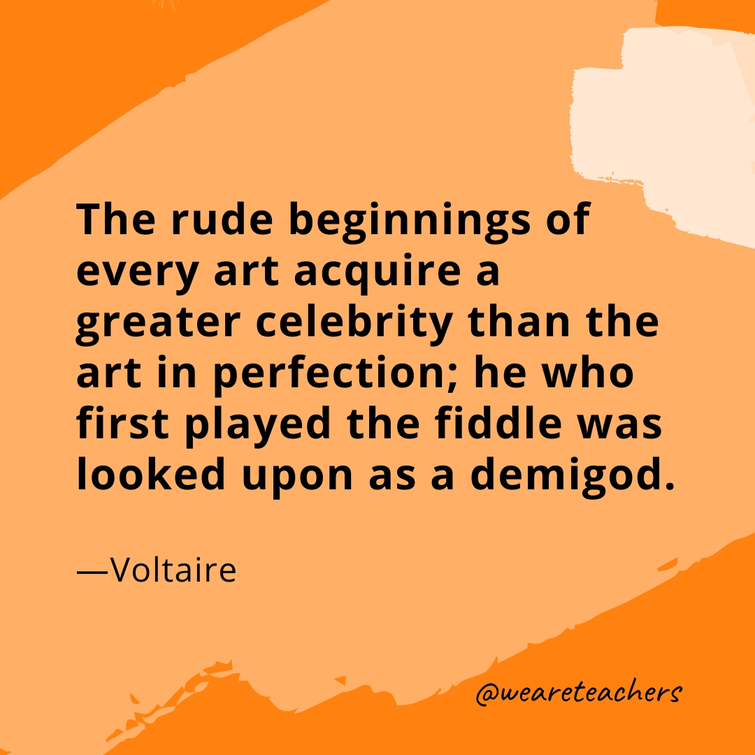 The rude beginnings of every art acquire a greater celebrity than the art in perfection; he who first played the fiddle was looked upon as a demigod. —Voltaire