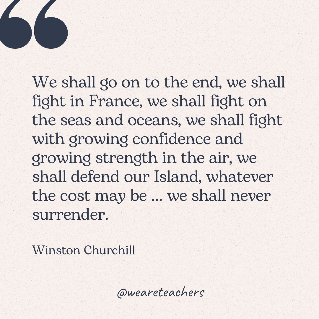 We shall go on to the end, we shall fight in France, we shall fight on the seas and oceans, we shall fight with growing confidence and growing strength in the air, we shall defend our Island, whatever the cost may be ... we shall never surrender. -Winston Churchill