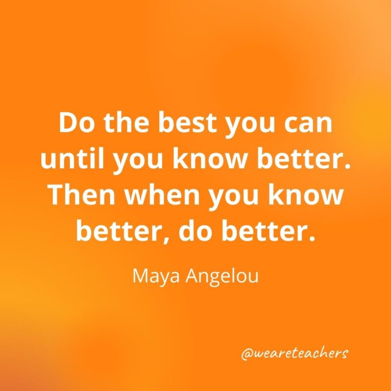Do the best you can until you know better. Then when you know better, do better. —Maya Angelou