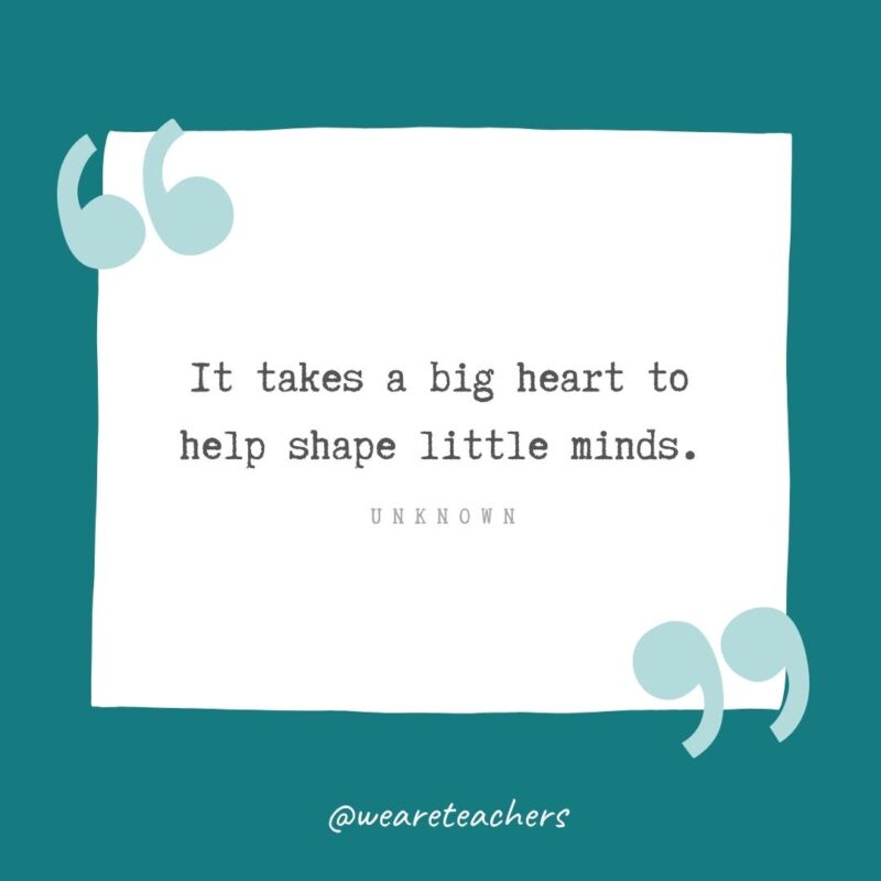 It takes a big heart to help shape little minds. —Unknown