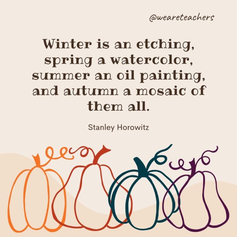 Winter is an etching, spring a watercolor, summer an oil painting, and autumn a mosaic of them all. —Stanley Horowitz