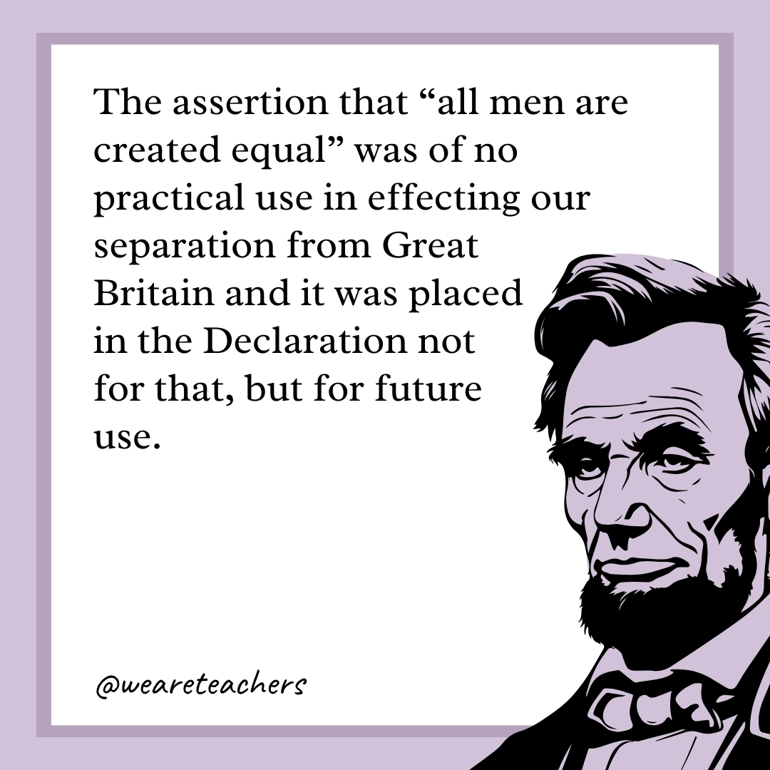 The assertion that "all men are created equal" was of no practical use in effecting our separation from Great Britain and it was placed in the Declaration not for that, but for future use. 