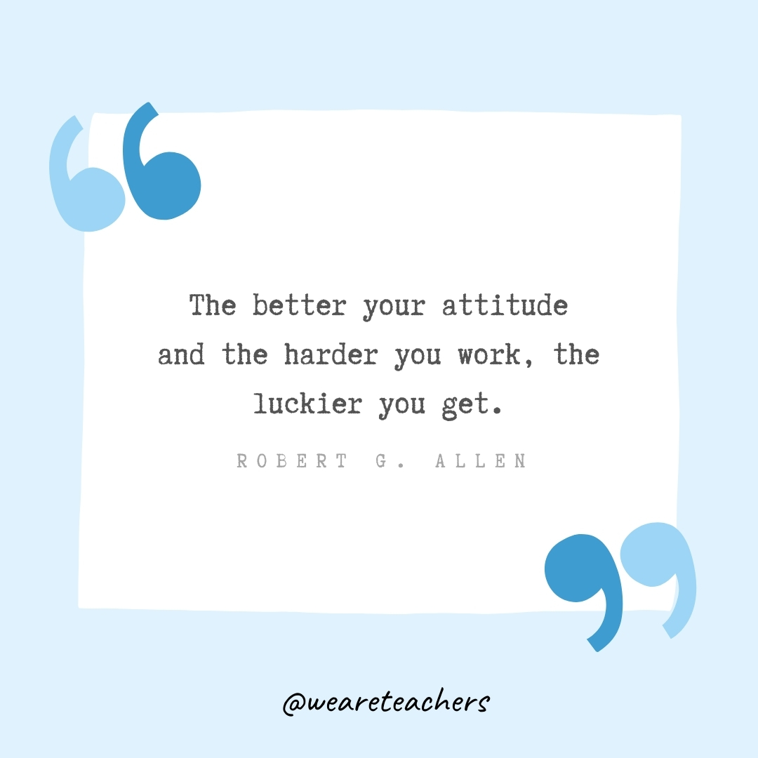 The better your attitude and the harder you work, the luckier you get. -Robert G. Allen