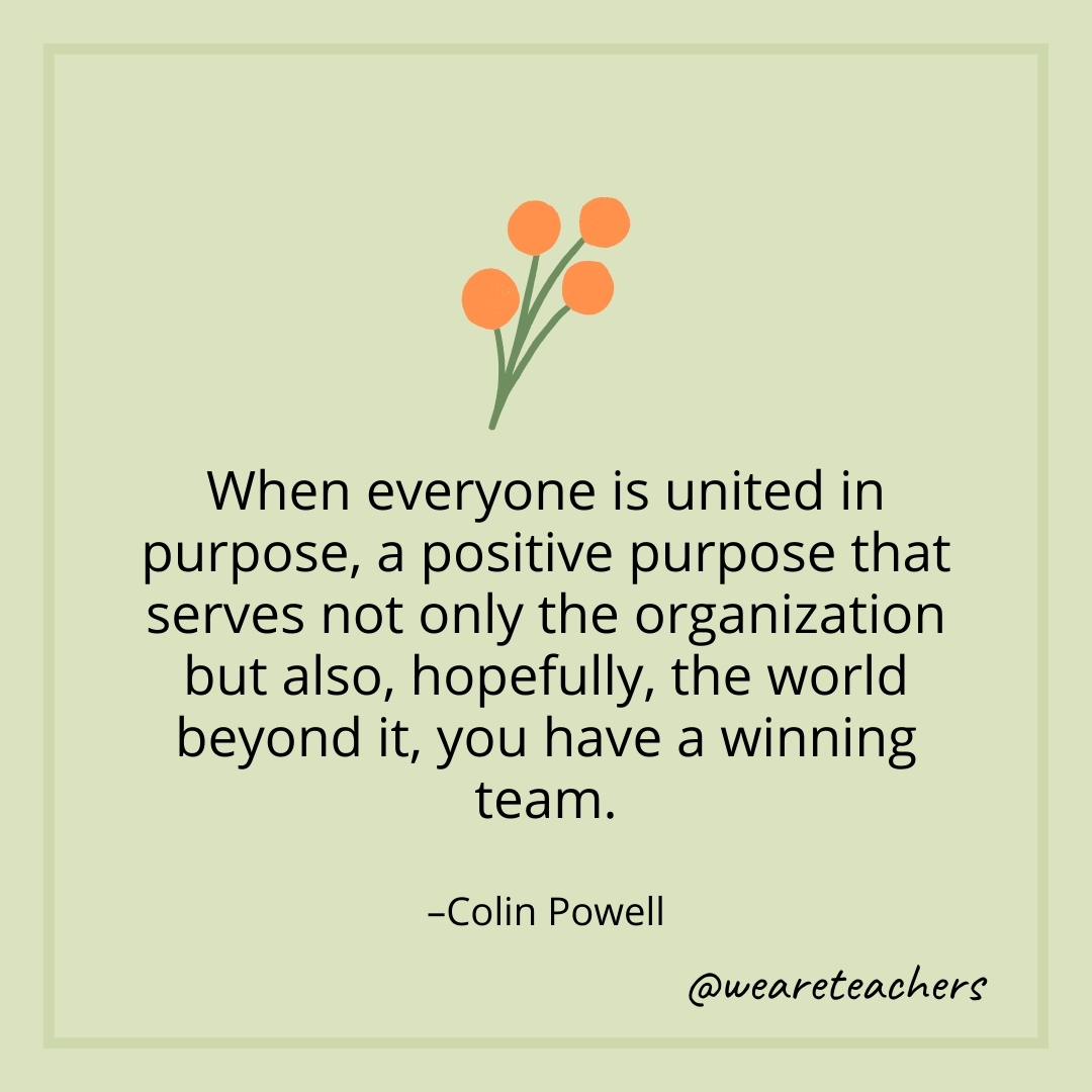 When everyone is united in purpose, a positive purpose that serves not only the organization but also, hopefully, the world beyond it, you have a winning team. – Colin Powell