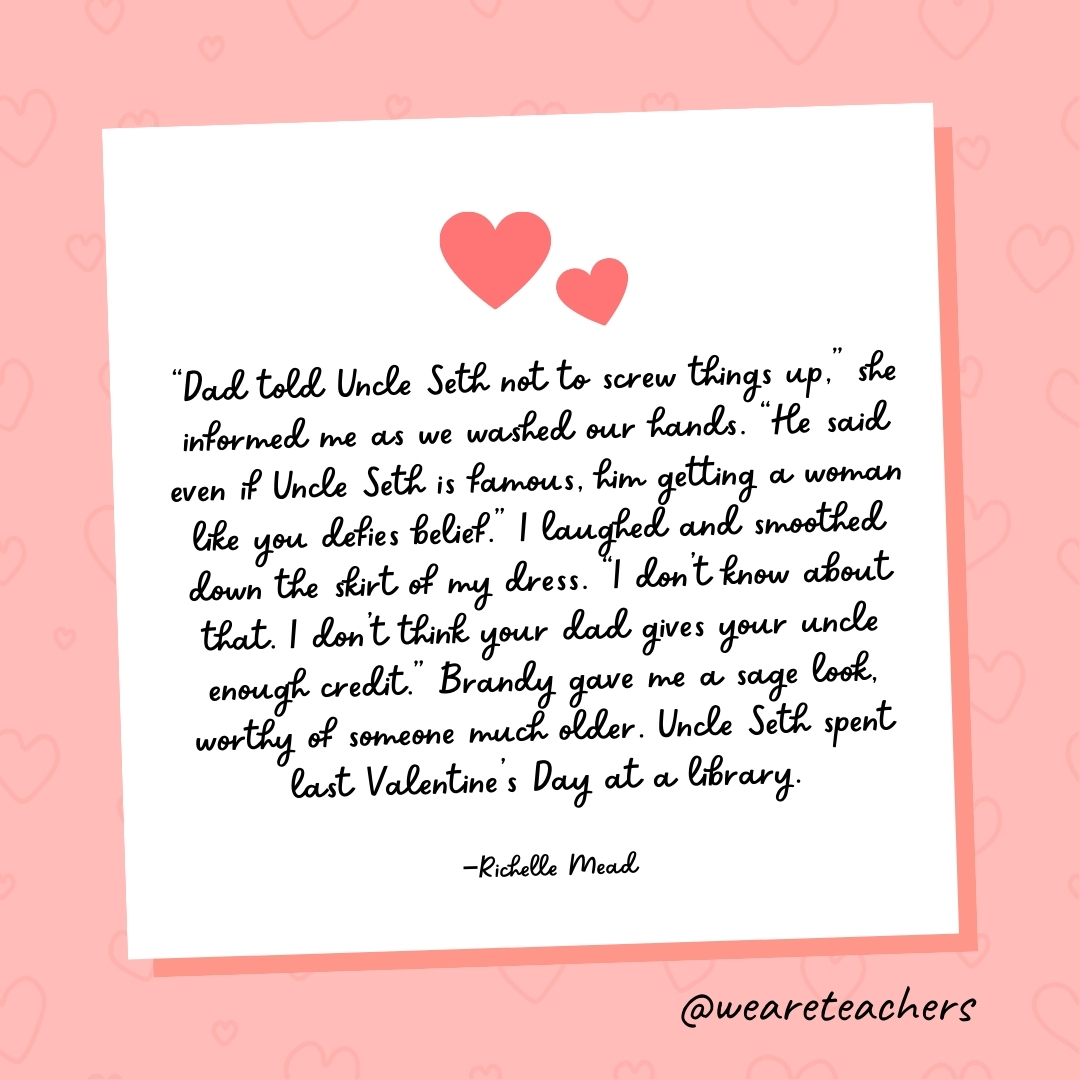 "Dad told Uncle Seth not to screw things up," she informed me as we washed our hands. "He said even if Uncle Seth is famous, him getting a woman like you defies belief." I laughed and smoothed down the skirt of my dress. "I don't know about that. I don't think your dad gives your uncle enough credit." Brandy gave me a sage look, worthy of someone much older. Uncle Seth spent last Valentine's Day at a library. —Richelle Mead- valentine's day quotes
