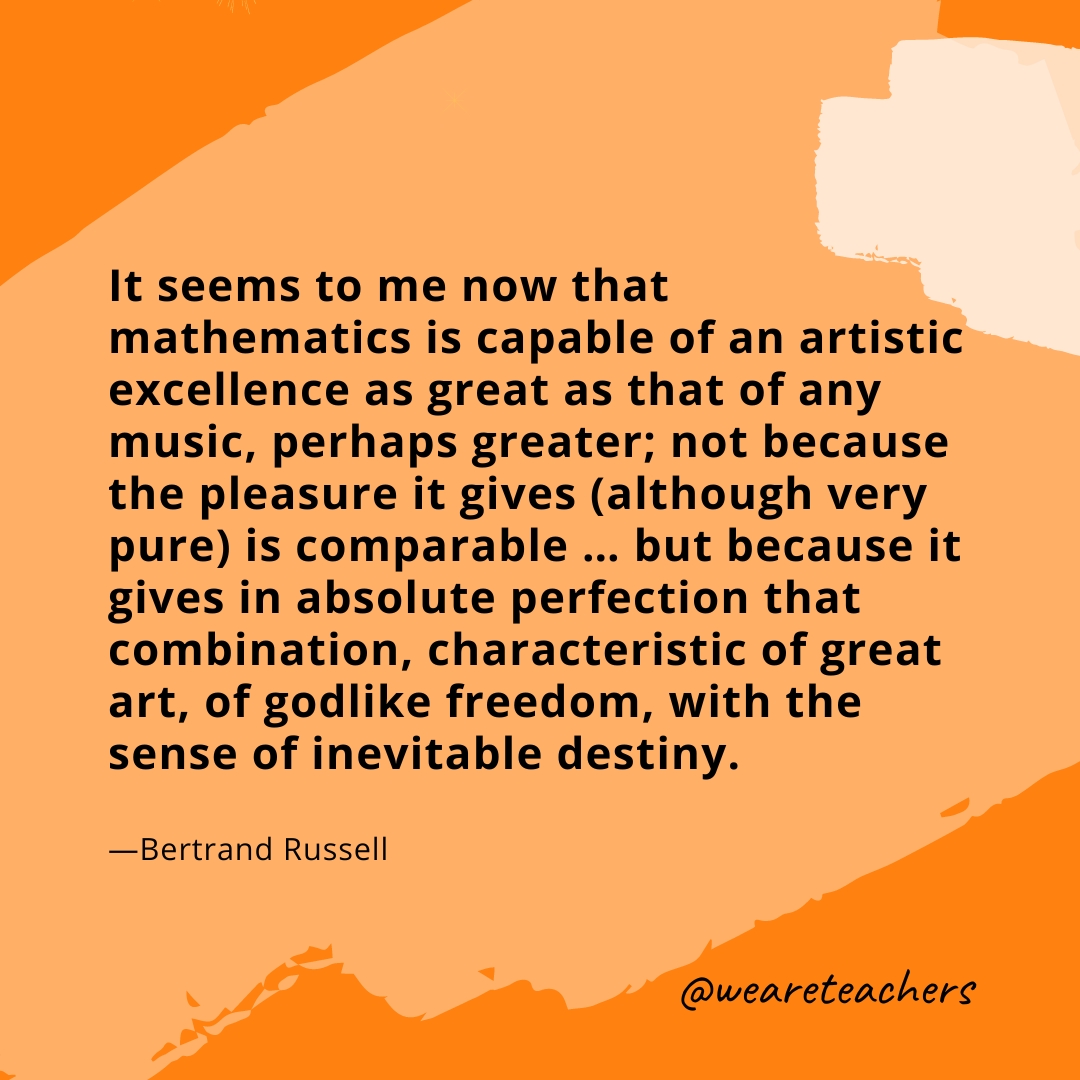 It seems to me now that mathematics is capable of an artistic excellence as great as that of any music, perhaps greater; not because the pleasure it gives (although very pure) is comparable ... but because it gives in absolute perfection that combination, characteristic of great art, of godlike freedom, with the sense of inevitable destiny. —Bertrand Russell