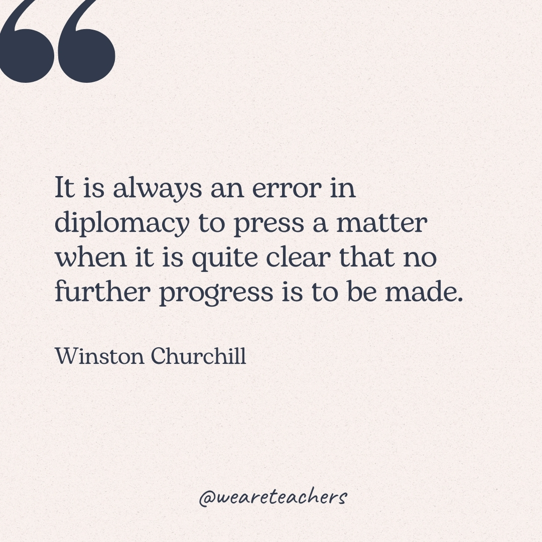 It is always an error in diplomacy to press a matter when it is quite clear that no further progress is to be made. -Winston Churchill