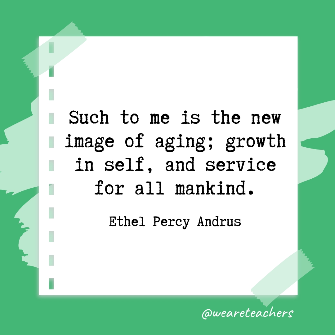 Such to me is the new image of aging; growth in self, and service for all mankind. —Ethel Percy Andrus