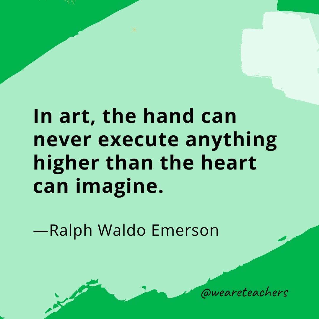 In art, the hand can never execute anything higher than the heart can imagine. —Ralph Waldo Emerson