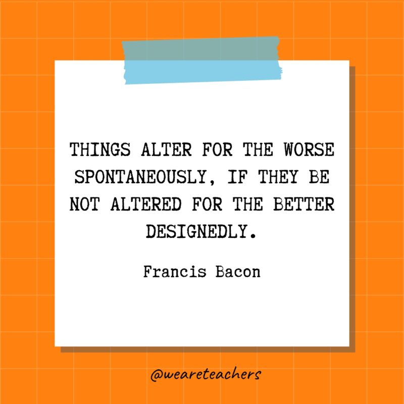 Things alter for the worse spontaneously, if they be not altered for the better designedly. - Francis Bacon- quotes about success